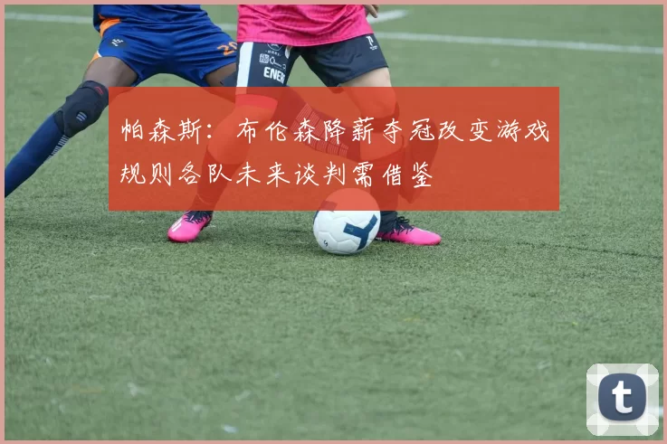 帕森斯：布伦森降薪夺冠改变游戏规则各队未来谈判需借鉴