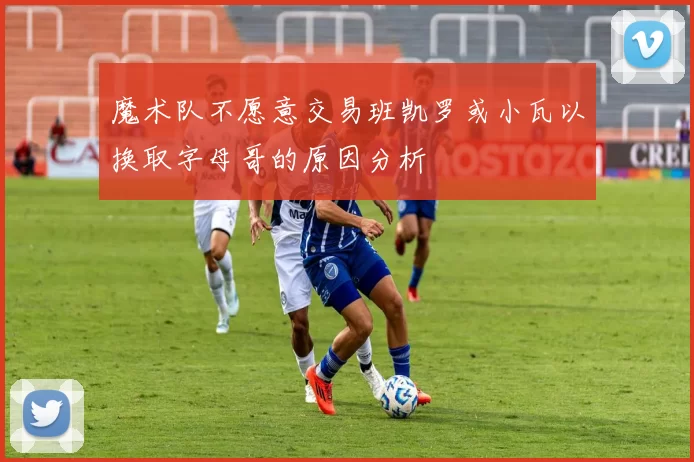 魔术队不愿意交易班凯罗或小瓦以换取字母哥的原因分析