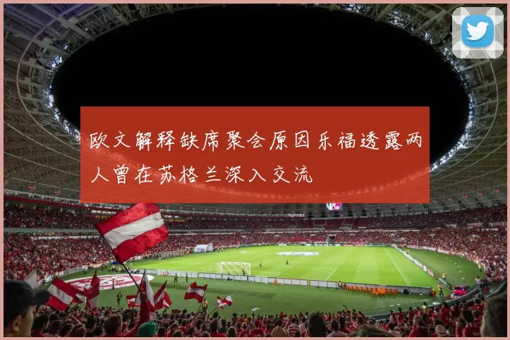 欧文解释缺席聚会原因乐福透露两人曾在苏格兰深入交流