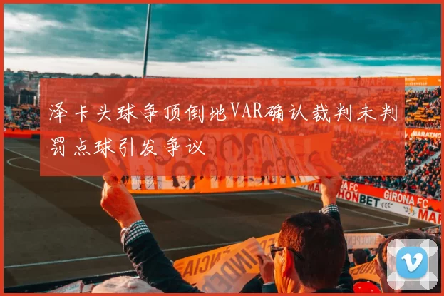 泽卡头球争顶倒地VAR确认裁判未判罚点球引发争议