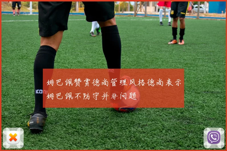 姆巴佩赞赏德尚管理风格德尚表示姆巴佩不防守并非问题