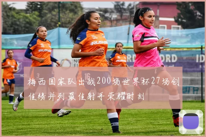 梅西国家队出战200场世界杯27场创佳绩并列最佳射手荣耀时刻