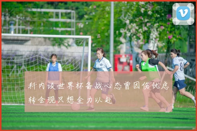 科内谈世界杯备战心态曾因伤忧虑转会现只想全力以赴