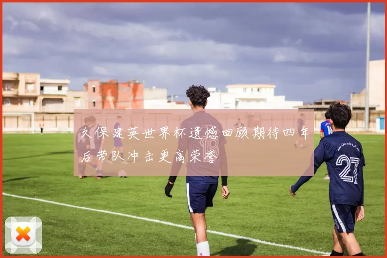 久保建英世界杯遗憾回顾期待四年后带队冲击更高荣誉