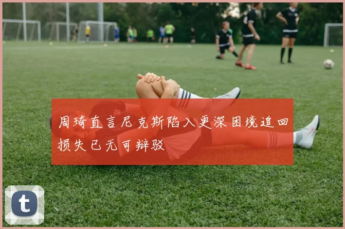 周琦直言尼克斯陷入更深困境追回损失已无可辩驳