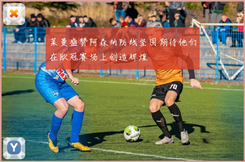 莱曼盛赞阿森纳防线坚固期待他们在欧冠赛场上创造辉煌