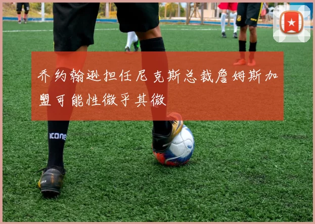 乔约翰逊担任尼克斯总裁詹姆斯加盟可能性微乎其微