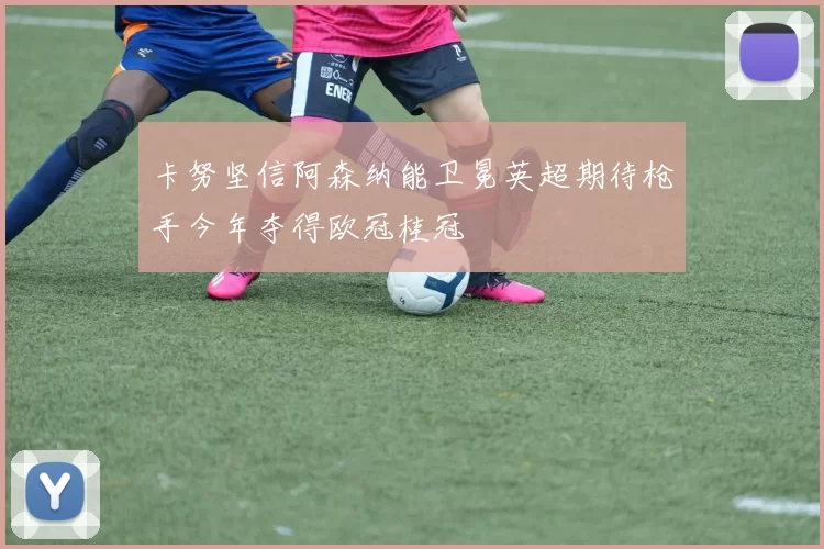卡努坚信阿森纳能卫冕英超期待枪手今年夺得欧冠桂冠