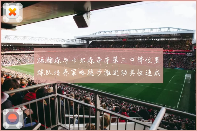 杨瀚森与卡尔森争夺第三中锋位置球队培养策略稳步推进助其快速成长