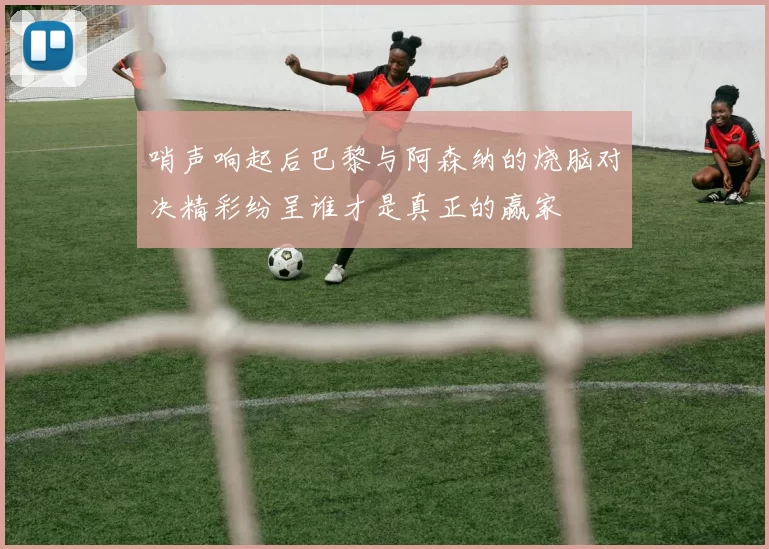 哨声响起后巴黎与阿森纳的烧脑对决精彩纷呈谁才是真正的赢家