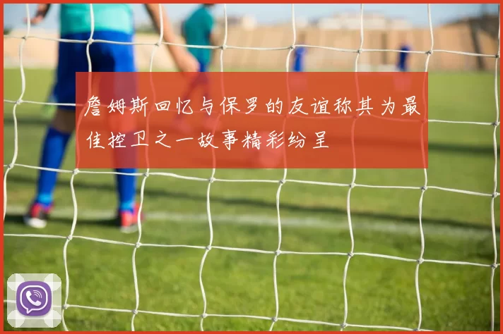 詹姆斯回忆与保罗的友谊称其为最佳控卫之一故事精彩纷呈