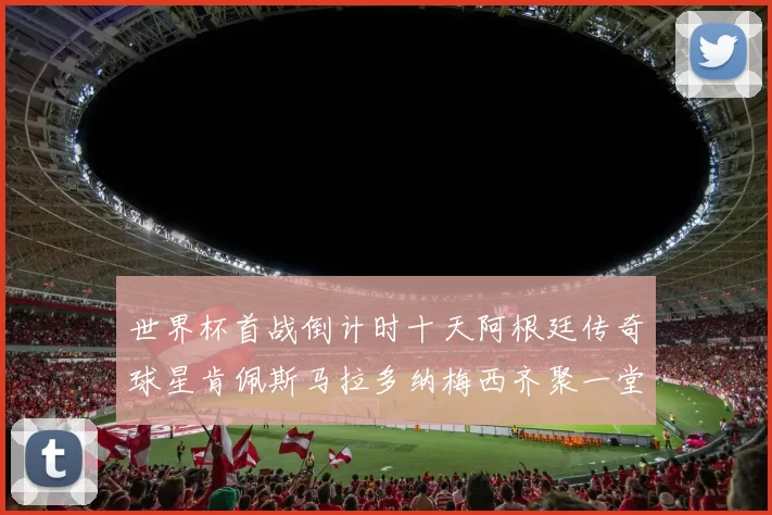 世界杯首战倒计时十天阿根廷传奇球星肯佩斯马拉多纳梅西齐聚一堂预热