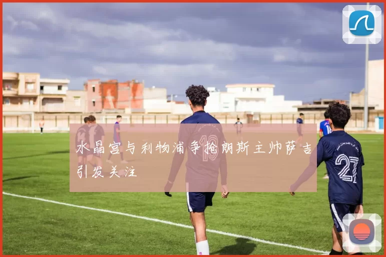 水晶宫与利物浦争抢朗斯主帅萨吉引发关注