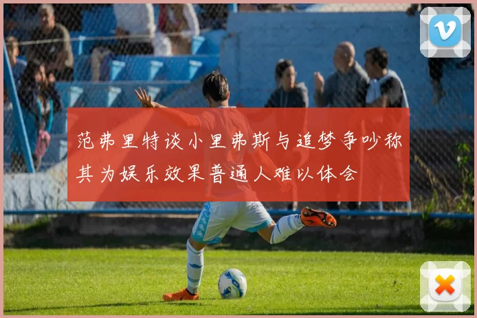 范弗里特谈小里弗斯与追梦争吵称其为娱乐效果普通人难以体会