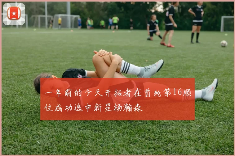 一年前的今天开拓者在首轮第16顺位成功选中新星杨瀚森