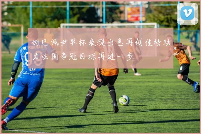 姆巴佩世界杯表现出色再创佳绩助力法国争冠目标再进一步