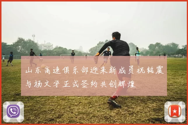 山东高速俱乐部迎来新成员祝铭震与杨文学正式签约共创辉煌