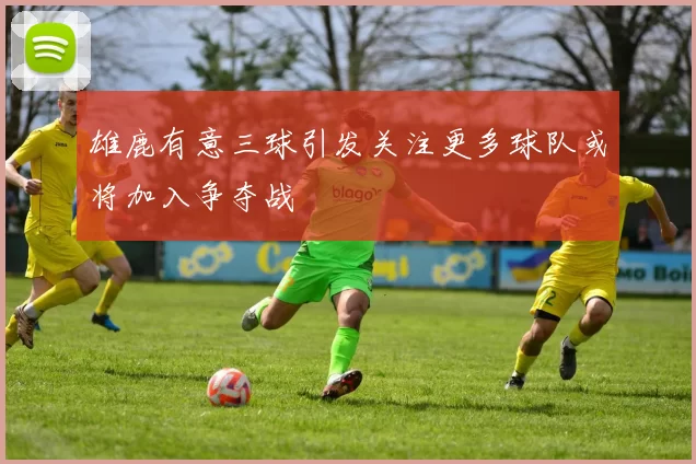 雄鹿有意三球引发关注更多球队或将加入争夺战