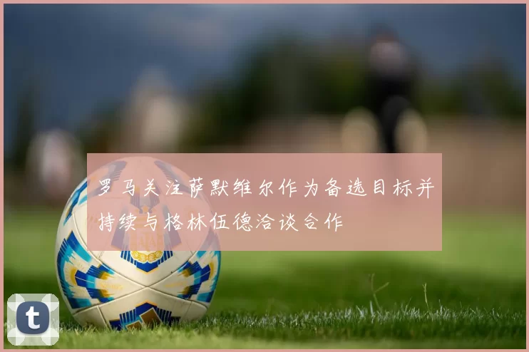 罗马关注萨默维尔作为备选目标并持续与格林伍德洽谈合作