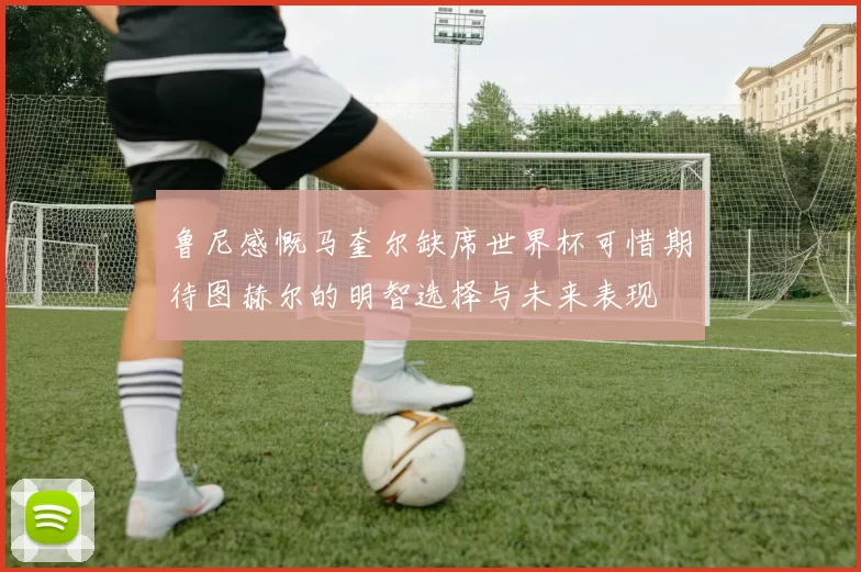 鲁尼感慨马奎尔缺席世界杯可惜期待图赫尔的明智选择与未来表现