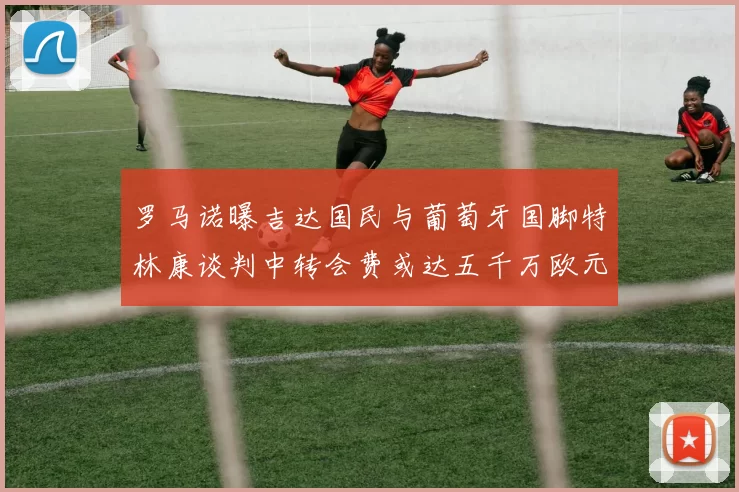 罗马诺曝吉达国民与葡萄牙国脚特林康谈判中转会费或达五千万欧元