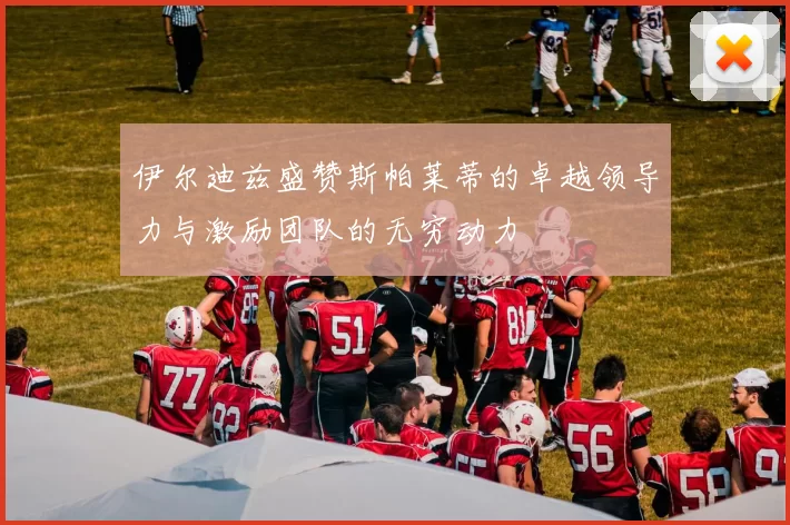 伊尔迪兹盛赞斯帕莱蒂的卓越领导力与激励团队的无穷动力
